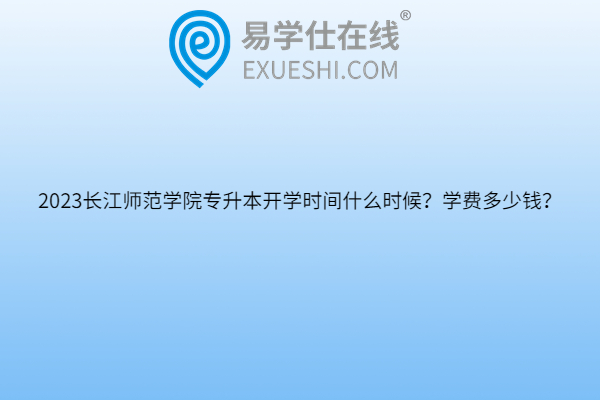 2023长江师范学院专升本开学时间什么时候？学费多少钱？