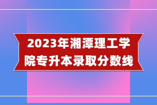 2023年湘潭理工学院专升本录取分数线