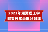 2023年湘潭理工学院专升本分数线 普通批110.5分-207分！