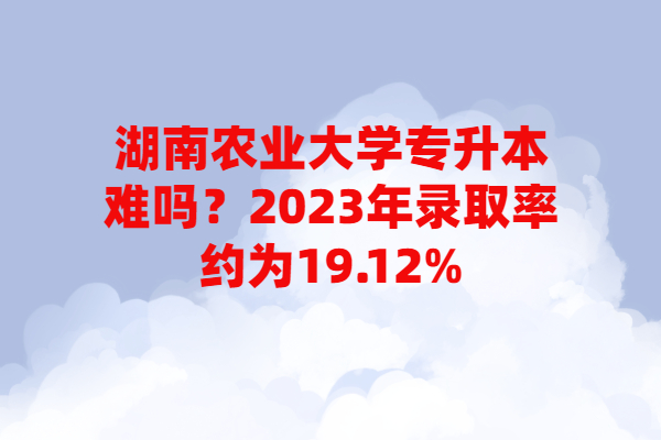 湖南农业大学专升本难吗？2023年录取率约为19.12%！
