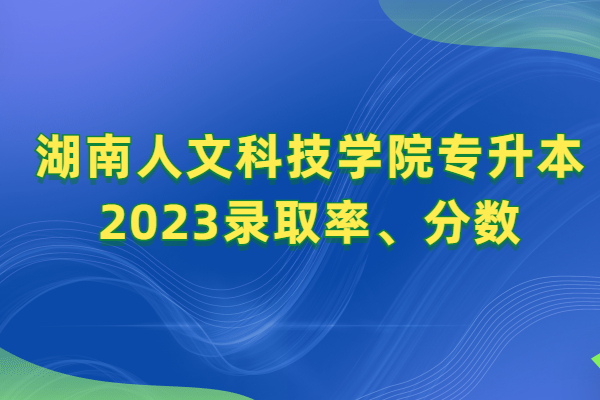 湖南人文科技学院专升本2023录取率、分数