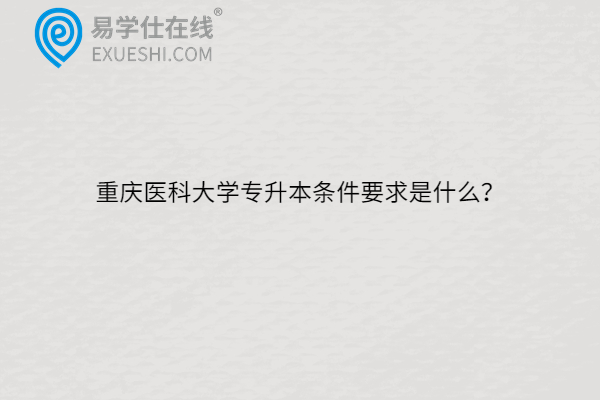 重庆医科大学专升本条件要求是什么？