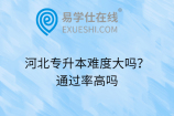 河北专升本难度大吗？通过率高吗