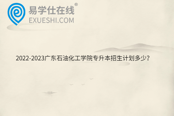 2022-2023广东石油化工学院专升本招生计划多少？