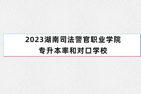 2023湖南司法警官职业学院专升本率和对口学校