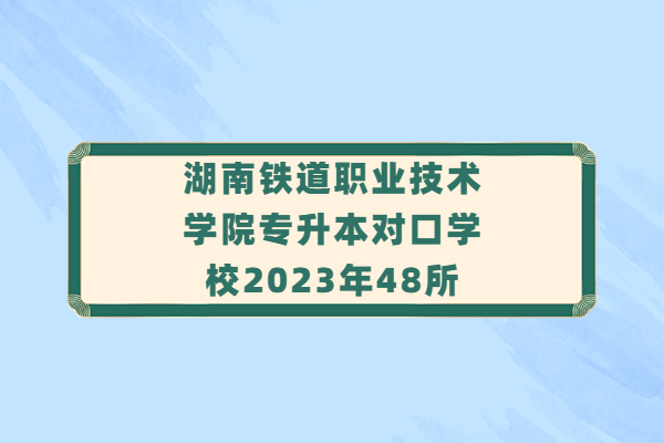 湖南铁道职业技术学院专升本对口学校2023年48所