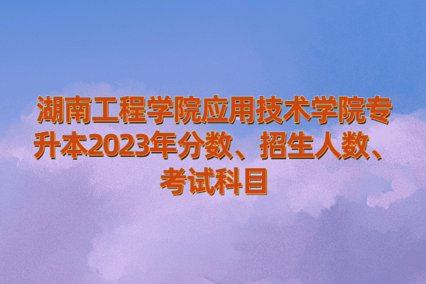 湖南工程学院应用技术学院专升本2023年分数、招生人数、考试科目
