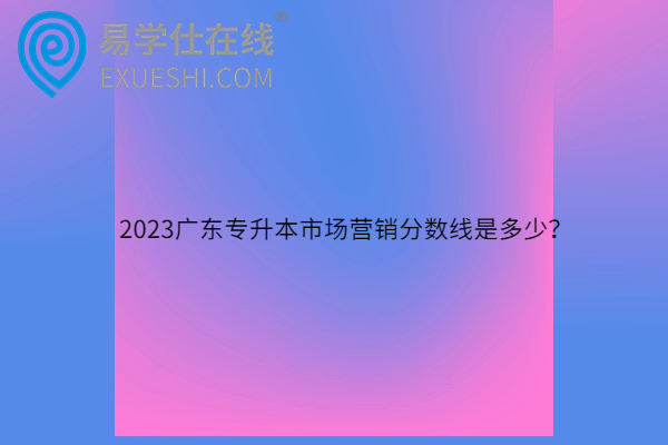 2023广东专升本市场营销分数线是多少？