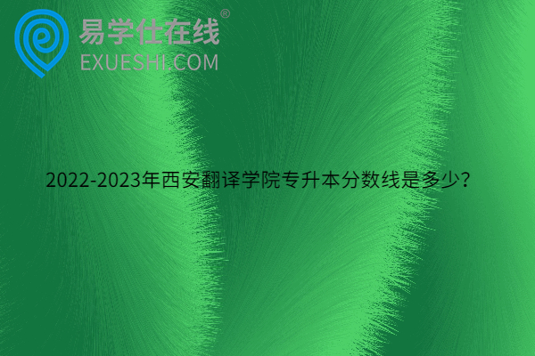 2022-2023年西安翻译学院专升本分数线是多少？
