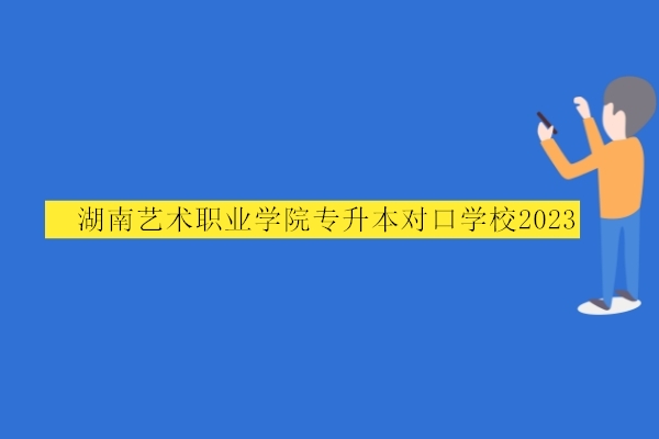 湖南艺术职业学院专升本对口学校2023