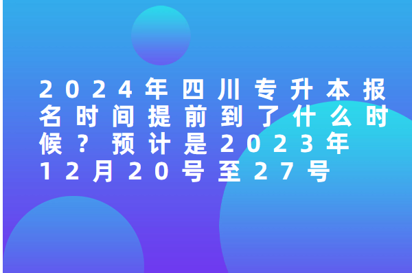 2024年四川专升本报名时间提前到了什么时候？