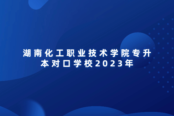 湖南化工职业技术学院专升本对口学校2023年盘点！