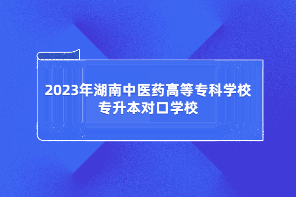 2023年湖南中医药高等专科学校专升本对口学校