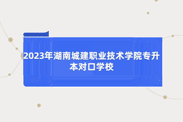 2023年湖南城建职业技术学院专升本对口学校