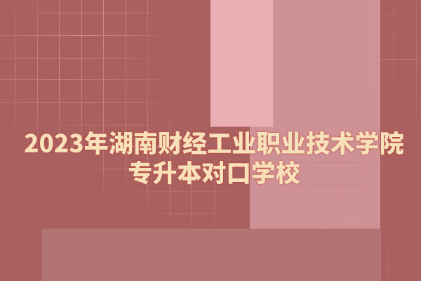 2023年湖南财经工业职业技术学院专升本对口学校