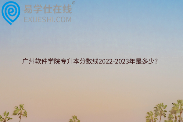 广州软件学院专升本分数线2022-2023年是多少？
