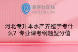 河北专升本水产养殖学考什么？专业课考纲题型分值