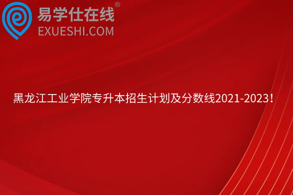 黑龙江工业学院专升本招生计划及分数线2021-2023！