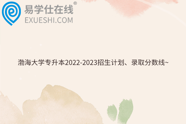 渤海大学专升本2022-2023招生计划、录取分数线~