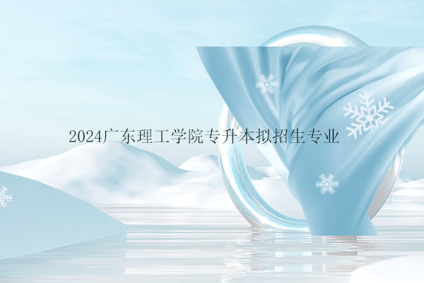 2024广东理工学院专升本拟招生专业更新！34个