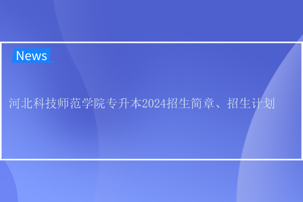 河北科技师范学院专升本2024招生简章、招生计划