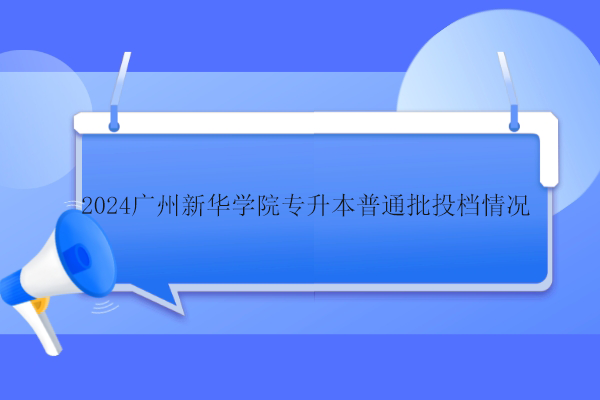 2024广州新华学院专升本普通批投档情况