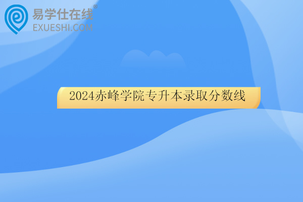 2024赤峰学院专升本录取分数线及录取名单！
