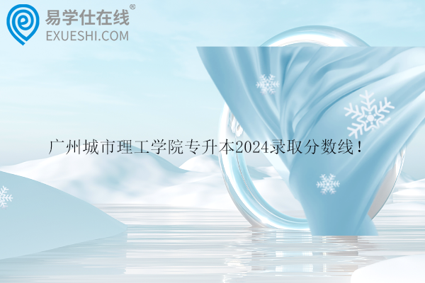 广州城市理工学院专升本2024录取分数线！