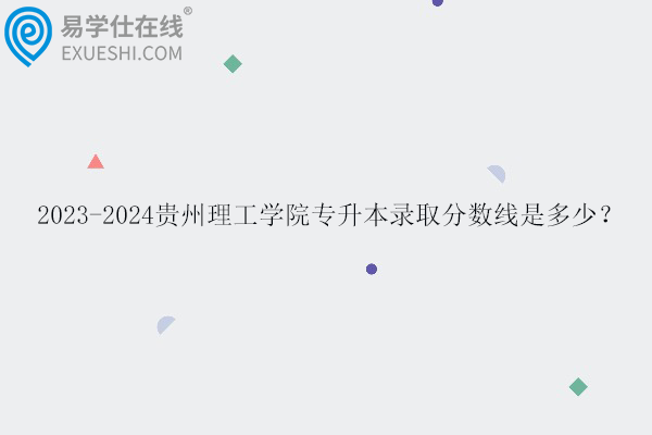 2023-2024贵州理工学院专升本录取分数线是多少？