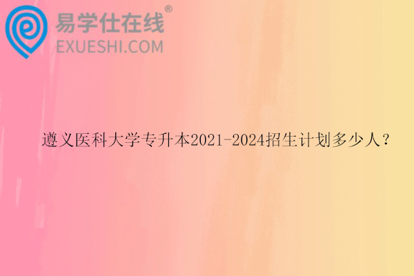 遵义医科大学专升本2021-2024招生计划多少人？