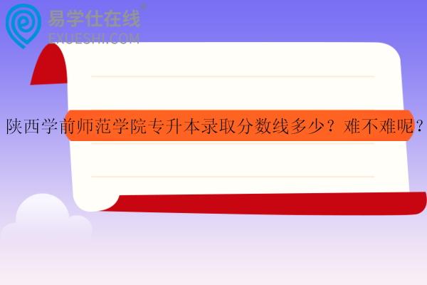 陕西学前师范学院专升本录取分数线多少？难不难呢？