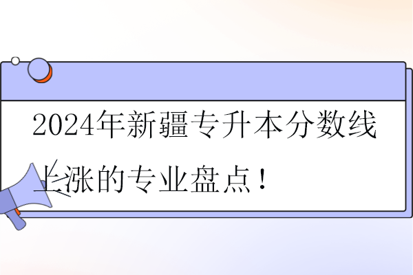 2024年新疆专升本分数线上涨的专业盘点！