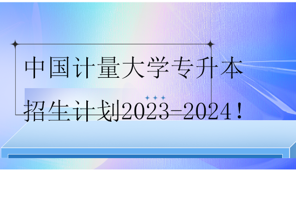 中国计量大学专升本招生计划2023-2024！