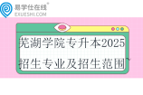 芜湖学院专升本2025招生专业及招生范围~