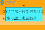 2025广东科技学院专升本招生专业、考试科目、学费！