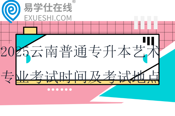 2025云南普通专升本艺术专业考试时间及考试地点安排通知~