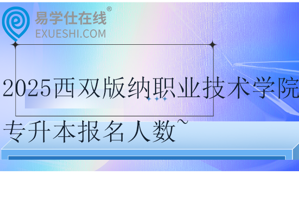 2025西双版纳职业技术学院专升本报名人数~