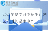 2025宁夏专升本招生计划公布时间是多少？