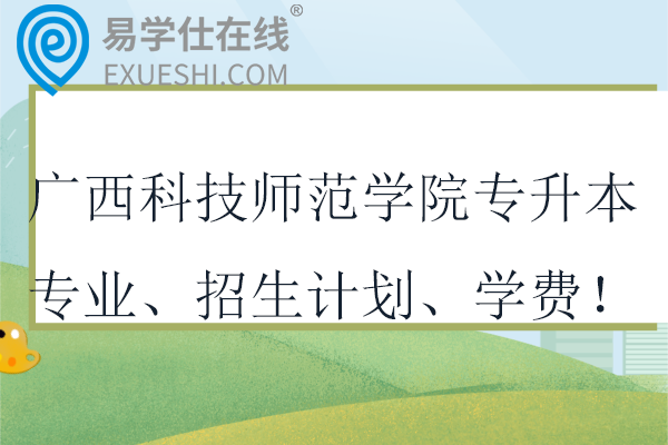 广西科技师范学院专升本专业、招生计划、学费！