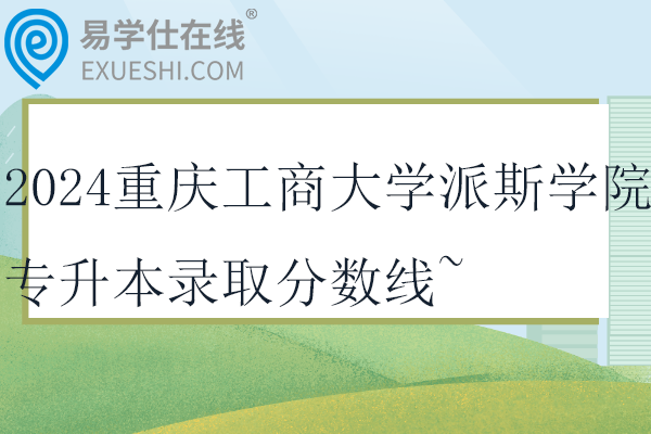 2024重庆工商大学派斯学院专升本录取分数线~