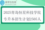 2025青岛恒星科技学院专升本招生计划2505人