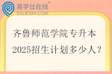 齐鲁师范学院专升本2025招生计划多少人？