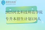 2025河北科技师范学院专升本招生计划120人