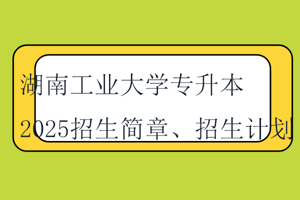 湖南工业大学专升本2025招生简章、招生计划