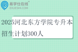 2025河北东方学院专升本招生计划300人
