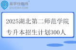 2025湖北第二师范学院专升本招生计划300人