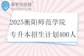 2025衡阳师范学院专升本招生计划400人