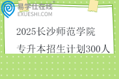 2025长沙师范学院专升本招生计划300人