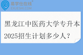 黑龙江中医药大学专升本2025招生计划多少人？
