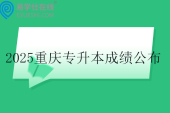 2025重庆专升本成绩公布时间4月18日！！